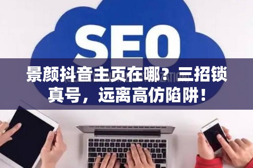 景颜抖音主页在哪?三招锁真号,远离高仿陷阱! 景颜抖音主页在哪?三招锁真号,远离高仿陷阱!