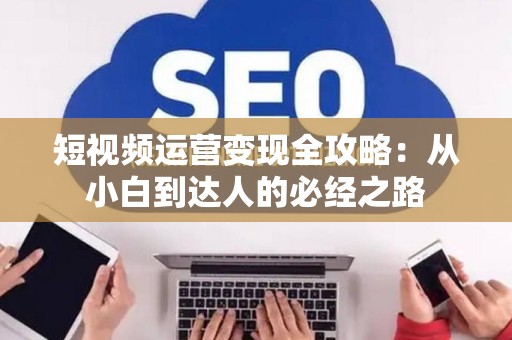 短视频运营变现全攻略：从小白到达人的必经之路