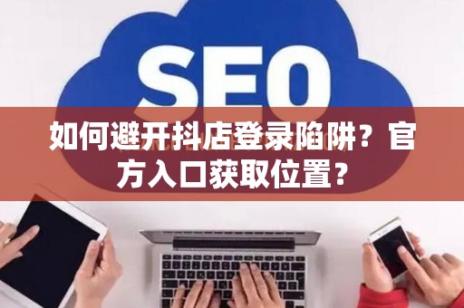 如何避开抖店登录陷阱?官方入口获取位置? 如何避开抖店登录陷阱?官方入口获取位置?