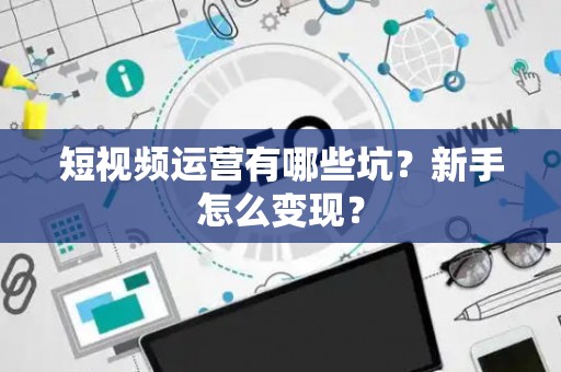 短视频运营有哪些坑?新手怎么变现? 短视频运营有哪些坑?新手怎么变现?