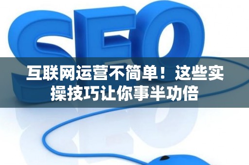 互联网运营不简单!这些实操技巧让你事半功倍 互联网运营不简单!这些实操技巧让你事半功倍