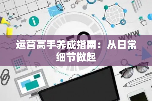 运营高手养成指南：从日常细节做起