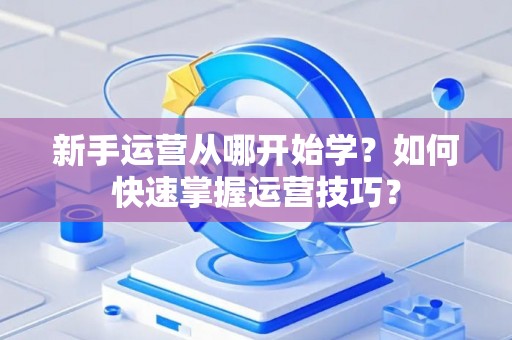 新手运营从哪开始学？如何快速掌握运营技巧？